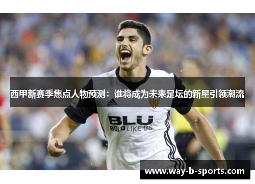 西甲新赛季焦点人物预测:谁将成为未来足坛的新星引领潮流 西甲新赛季焦点人物预测:谁将成为未来足坛的新星引领潮流