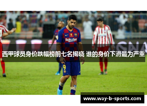 西甲球员身价跌幅榜前七名揭晓 谁的身价下滑最为严重 西甲球员身价跌幅榜前七名揭晓 谁的身价下滑最为严重