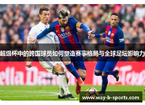 超级杯中的跨国球员如何塑造赛事格局与全球足坛影响力 超级杯中的跨国球员如何塑造赛事格局与全球足坛影响力