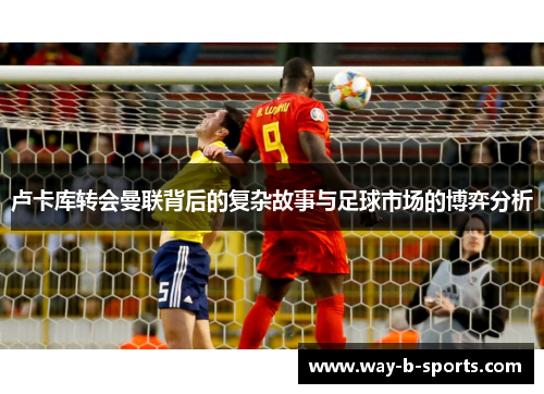 卢卡库转会曼联背后的复杂故事与足球市场的博弈分析 卢卡库转会曼联背后的复杂故事与足球市场的博弈分析