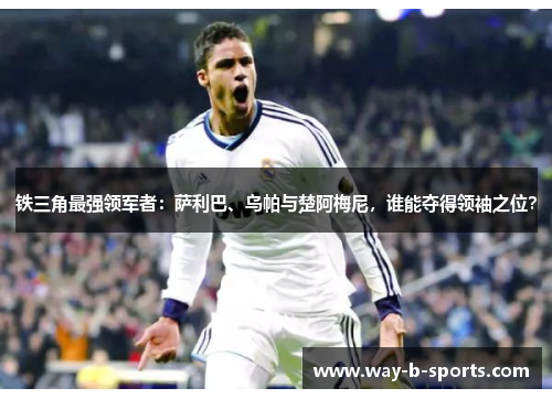 铁三角最强领军者:萨利巴、乌帕与楚阿梅尼,谁能夺得领袖之位? 铁三角最强领军者:萨利巴、乌帕与楚阿梅尼,谁能夺得领袖之位?