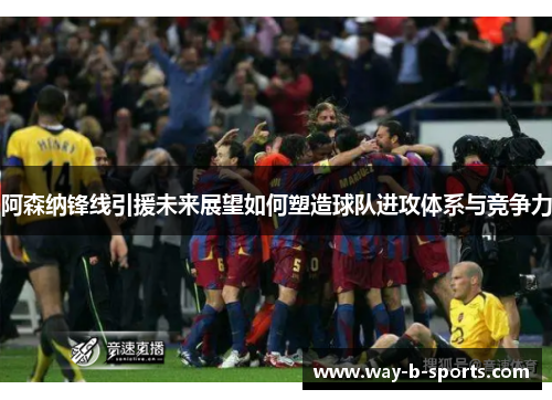 阿森纳锋线引援未来展望如何塑造球队进攻体系与竞争力 阿森纳锋线引援未来展望如何塑造球队进攻体系与竞争力