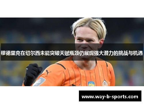 穆德里克在切尔西未能突破天赋瓶颈仍展现强大潜力的挑战与机遇